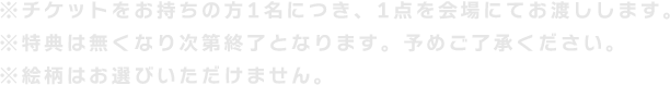 ※チケットをお持ちの方1名につき、1点を会場にてお渡しします。※特典は無くなり次第終了となります。予めご了承ください。